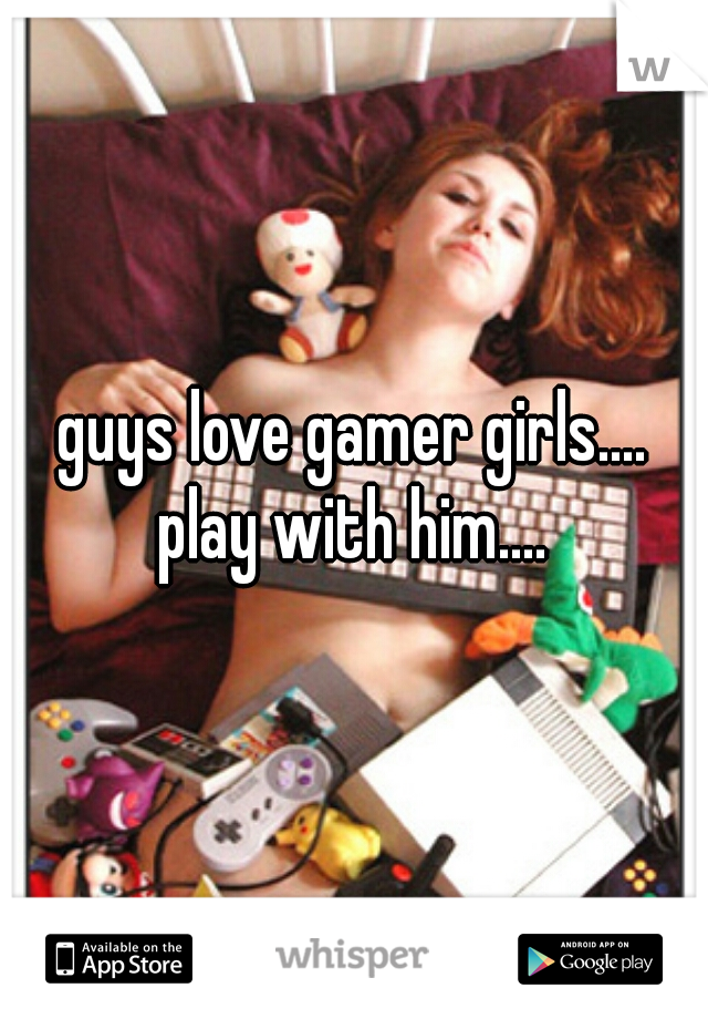 guys love gamer girls....
play with him....