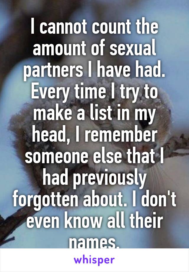 I cannot count the amount of sexual partners I have had. Every time I try to make a list in my head, I remember someone else that I had previously forgotten about. I don't even know all their names.