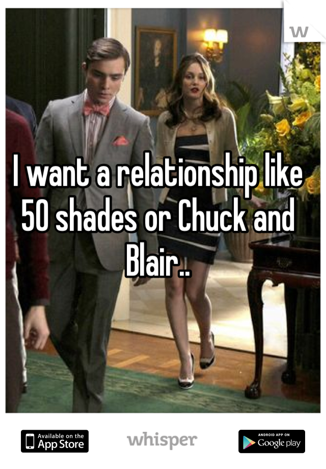 I want a relationship like 50 shades or Chuck and Blair.. 