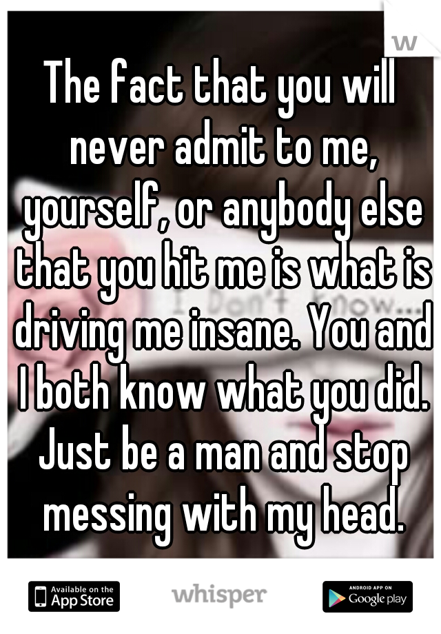 The fact that you will never admit to me, yourself, or anybody else that you hit me is what is driving me insane. You and I both know what you did. Just be a man and stop messing with my head.