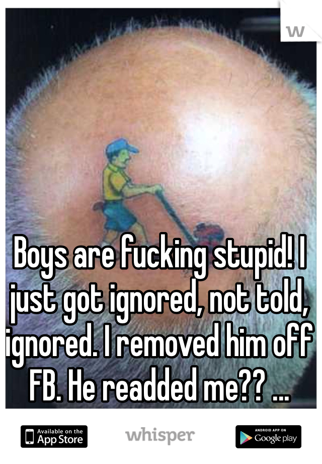 Boys are fucking stupid! I just got ignored, not told, ignored. I removed him off FB. He readded me?? ... STUPID