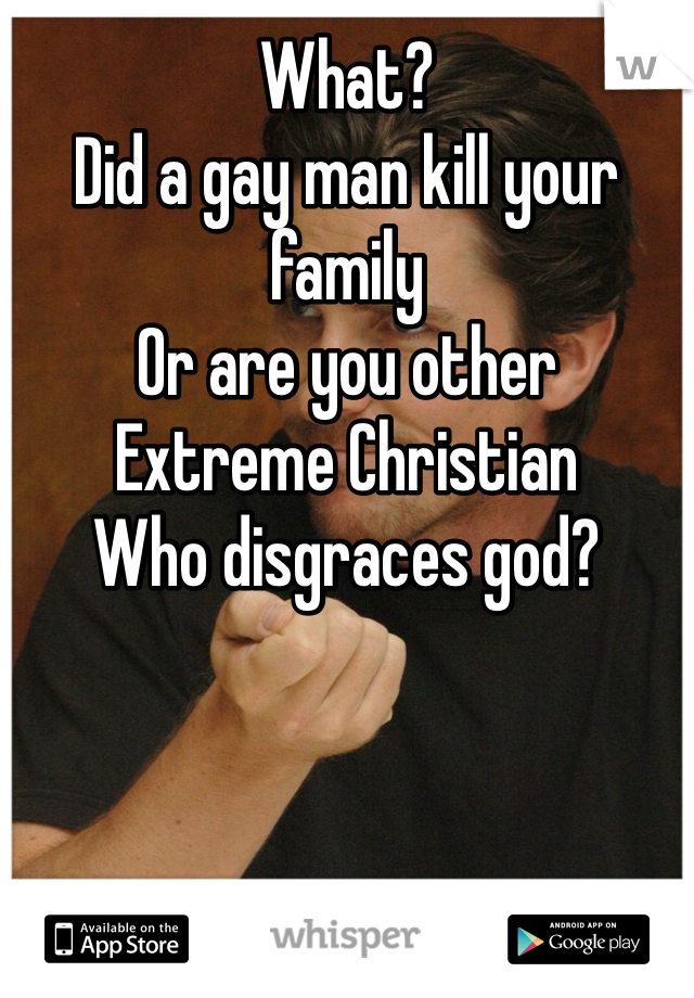 What? 
Did a gay man kill your family 
Or are you other 
Extreme Christian 
Who disgraces god?