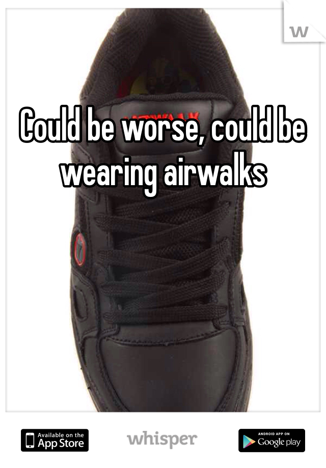 Could be worse, could be wearing airwalks