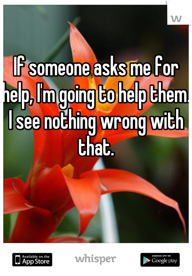 If someone asks me for help, I'm going to help them. I see nothing wrong with that.