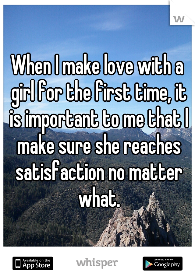 When I make love with a girl for the first time, it is important to me that I make sure she reaches satisfaction no matter what.