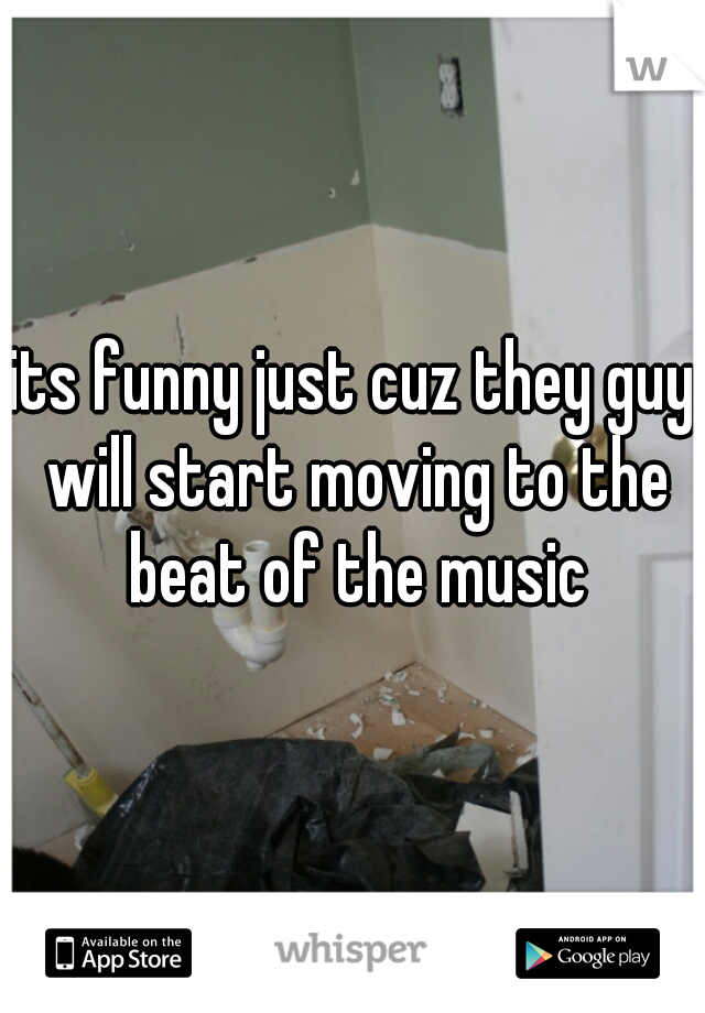 its funny just cuz they guy will start moving to the beat of the music