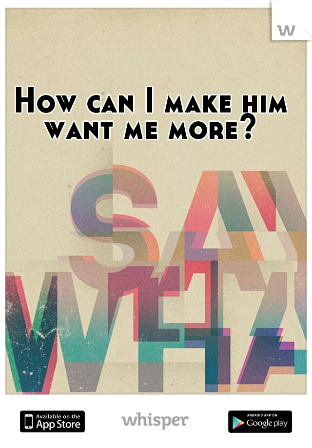 How can I make him want me more? 