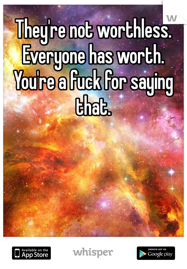 They're not worthless. Everyone has worth. You're a fuck for saying that. 
