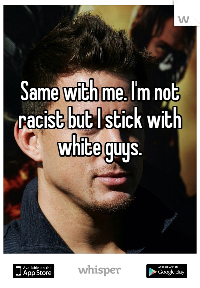 

Same with me. I'm not racist but I stick with white guys. 