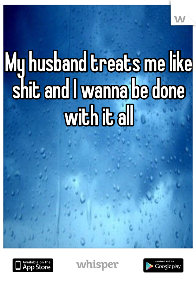 My husband treats me like shit and I wanna be done with it all 