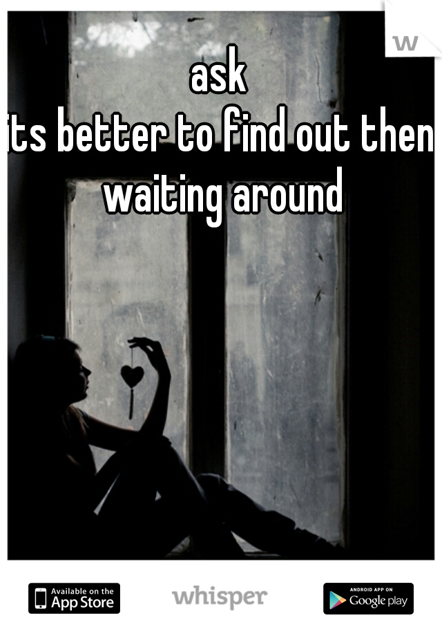 ask
its better to find out then waiting around