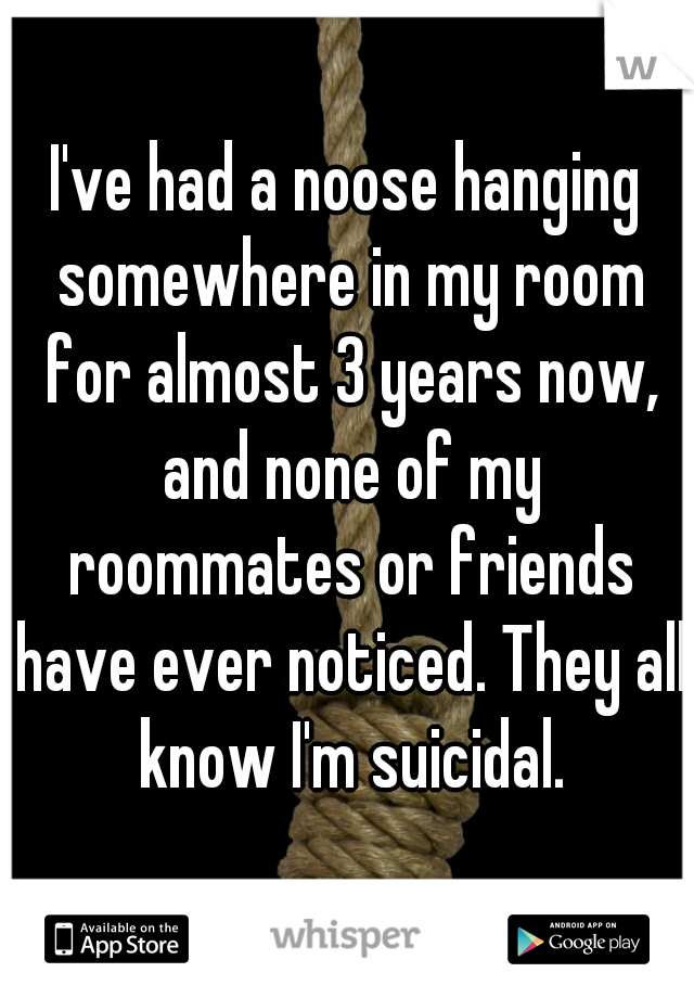 I've had a noose hanging somewhere in my room for almost 3 years now, and none of my roommates or friends have ever noticed. They all know I'm suicidal.