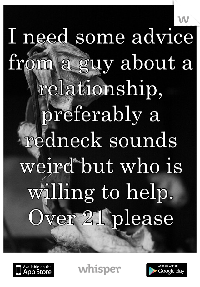 I need some advice from a guy about a relationship, preferably a redneck sounds weird but who is willing to help. Over 21 please