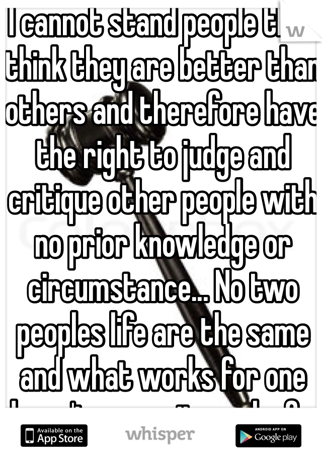 I cannot stand people that think they are better than others and therefore have the right to judge and critique other people with no prior knowledge or circumstance... No two peoples life are the same and what works for one doesn't means it works for everyone