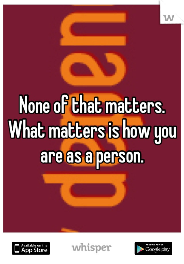 None of that matters. What matters is how you are as a person.
