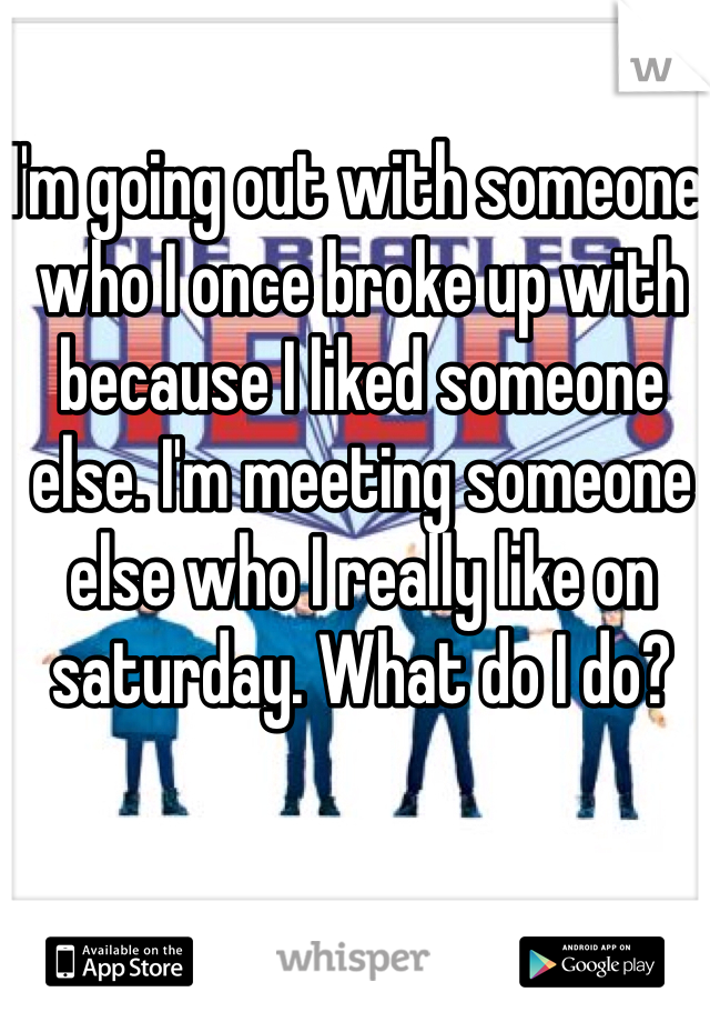 I'm going out with someone, who I once broke up with because I liked someone else. I'm meeting someone else who I really like on saturday. What do I do?