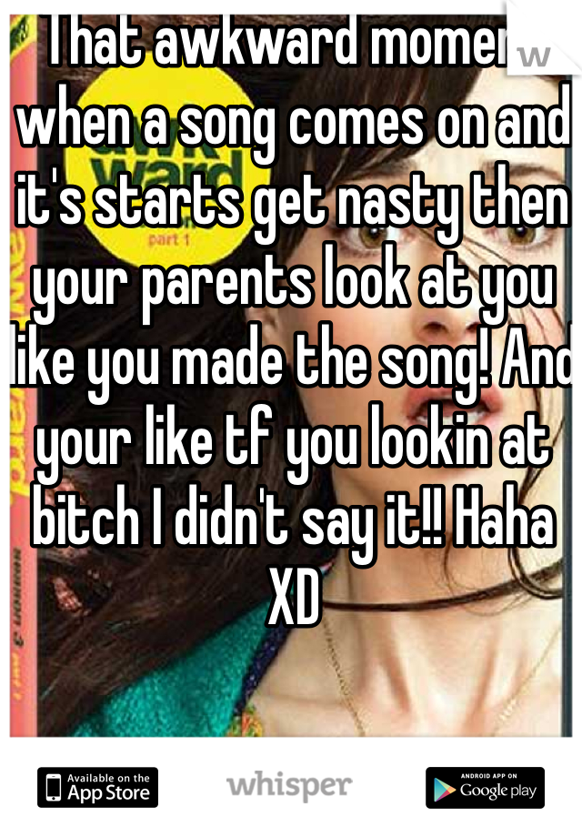 That awkward moment when a song comes on and it's starts get nasty then your parents look at you like you made the song! And your like tf you lookin at bitch I didn't say it!! Haha XD