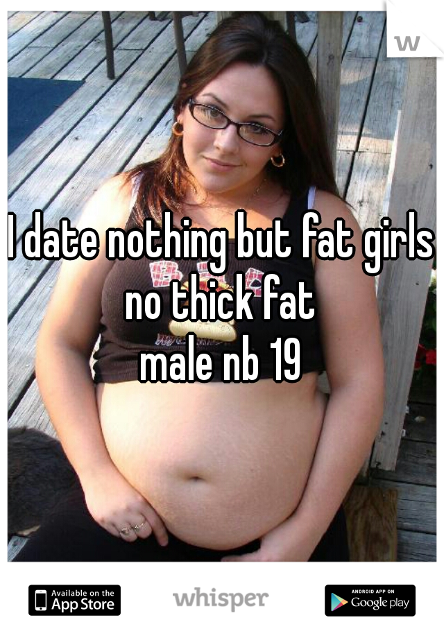 I date nothing but fat girls no thick fat 
male nb 19