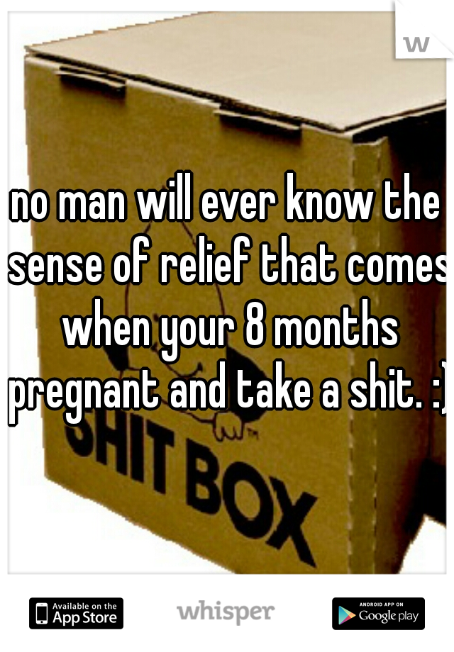 no man will ever know the sense of relief that comes when your 8 months pregnant and take a shit. :) 