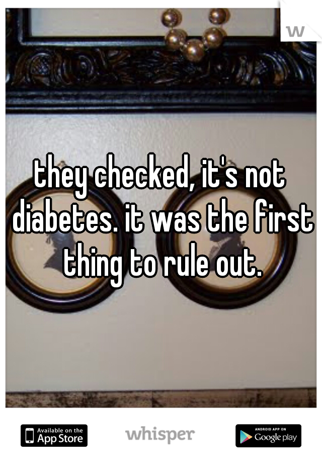 they checked, it's not diabetes. it was the first thing to rule out.