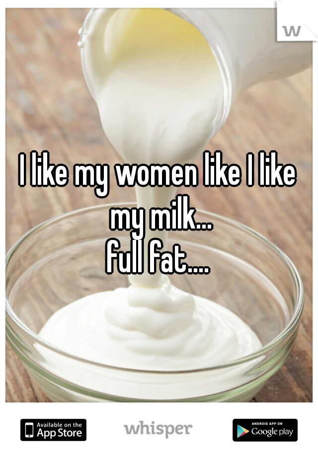 I like my women like I like my milk...
full fat....