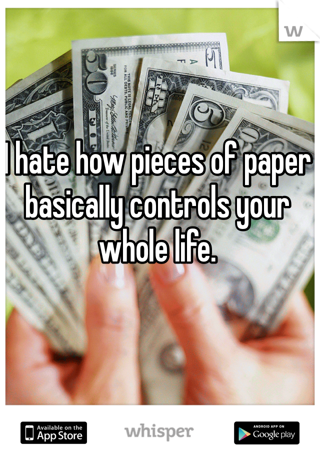 I hate how pieces of paper basically controls your whole life. 