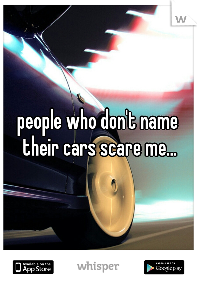 people who don't name their cars scare me...