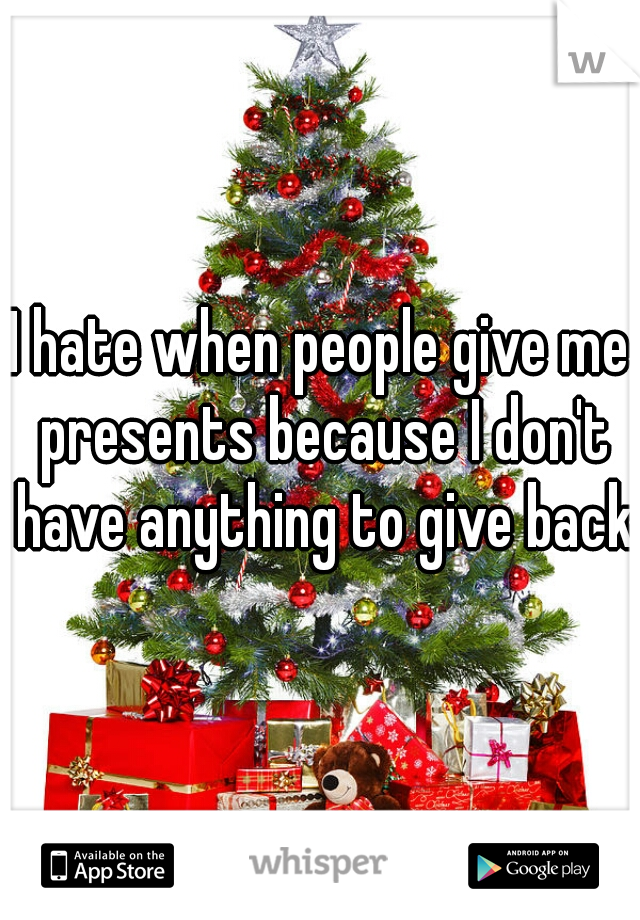 I hate when people give me presents because I don't have anything to give back