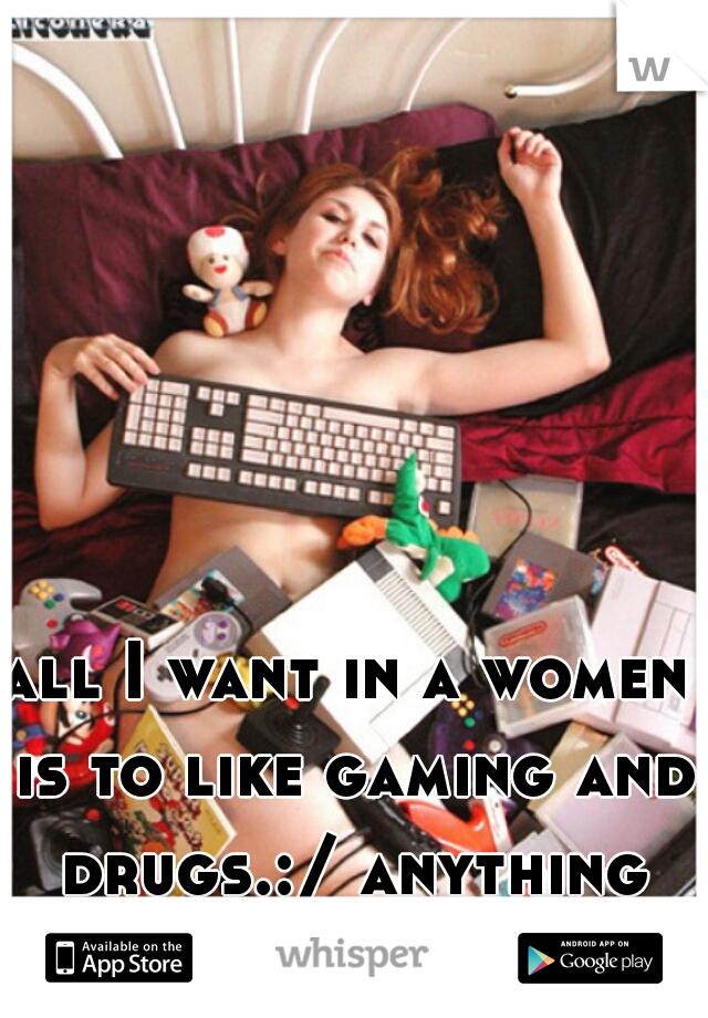 all I want in a women is to like gaming and drugs.:/ anything else is secondary! 