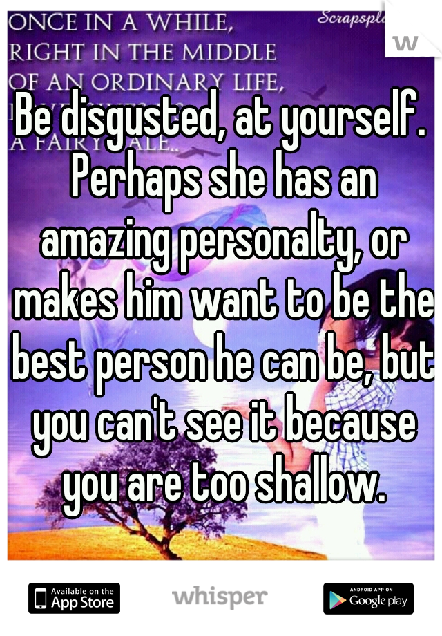 Be disgusted, at yourself. Perhaps she has an amazing personalty, or makes him want to be the best person he can be, but you can't see it because you are too shallow.