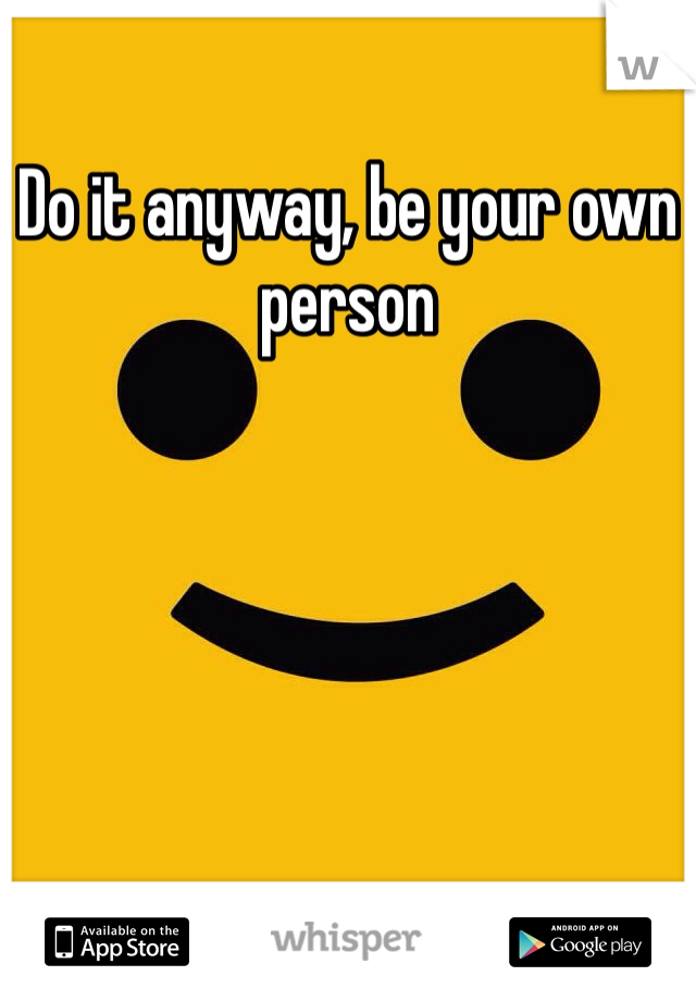 Do it anyway, be your own person 
