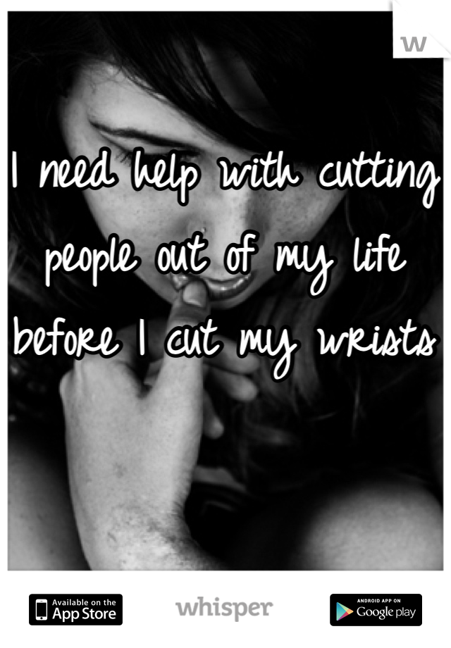 I need help with cutting people out of my life before I cut my wrists