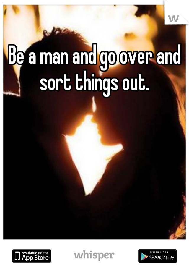 Be a man and go over and sort things out.