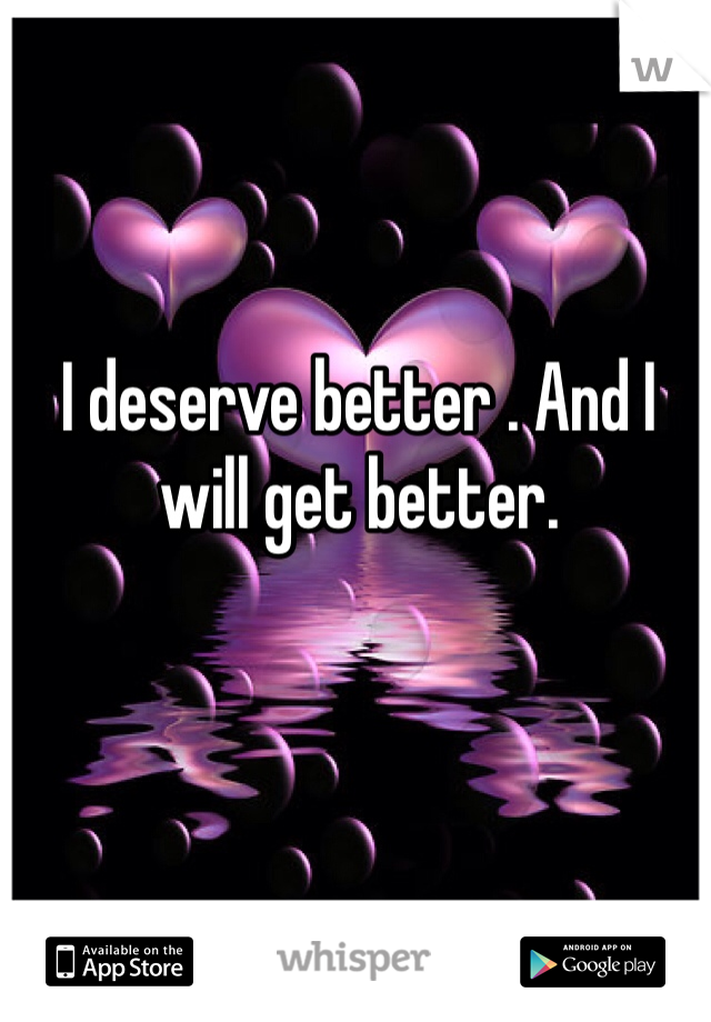 I deserve better . And I will get better. 