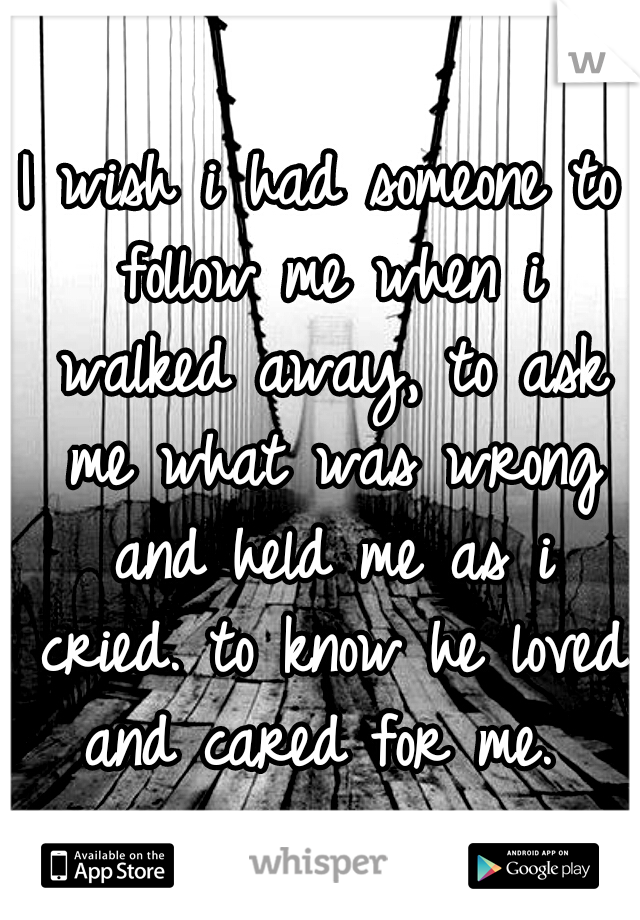 I wish i had someone to follow me when i walked away, to ask me what was wrong and held me as i cried. to know he loved and cared for me. 