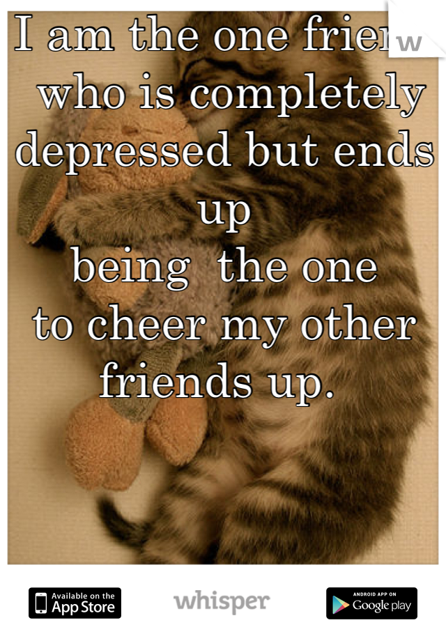 I am the one friend
 who is completely 
depressed but ends up 
being  the one 
to cheer my other 
friends up. 