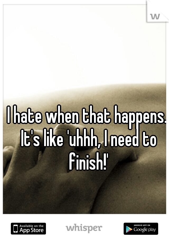 I hate when that happens. It's like 'uhhh, I need to finish!'
 