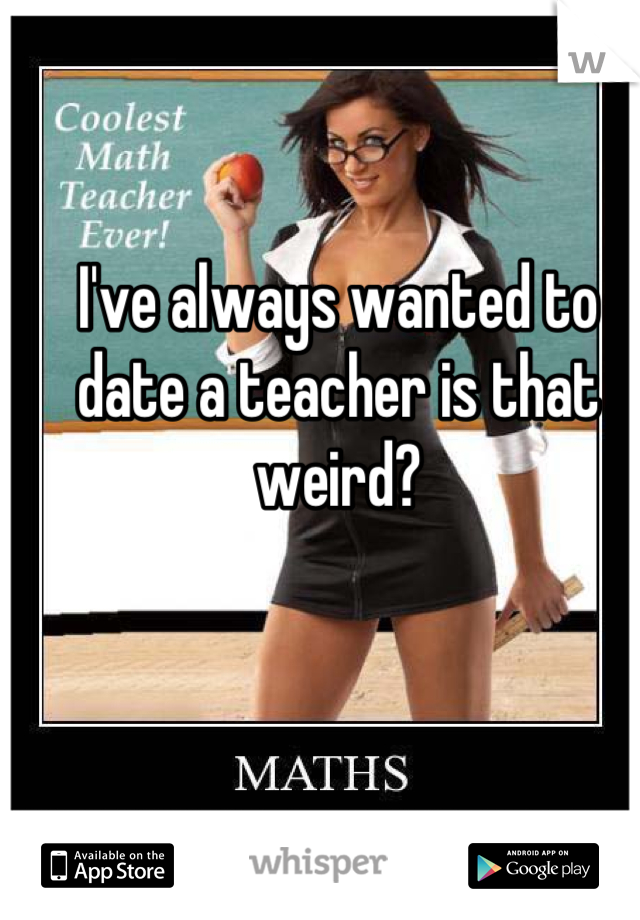 I've always wanted to date a teacher is that weird?
