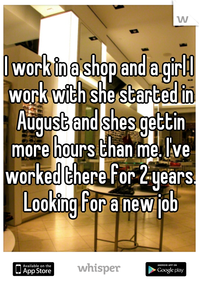 I work in a shop and a girl I work with she started in August and shes gettin more hours than me. I've worked there for 2 years. Looking for a new job