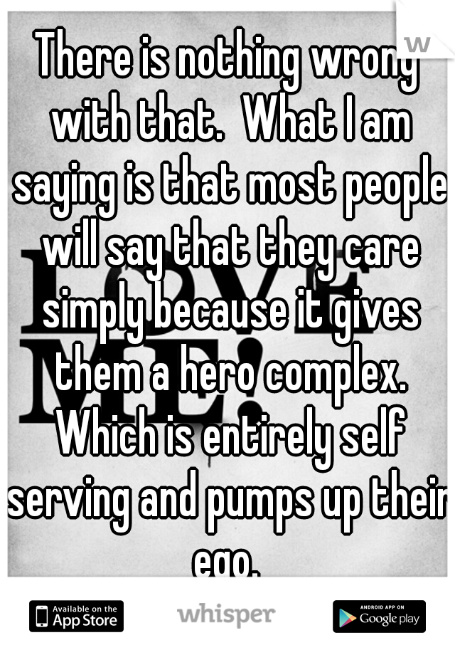 There is nothing wrong with that.  What I am saying is that most people will say that they care simply because it gives them a hero complex. Which is entirely self serving and pumps up their ego. 