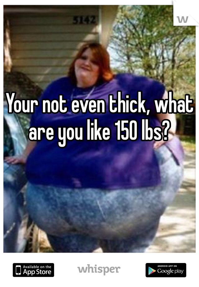 Your not even thick, what are you like 150 lbs?
