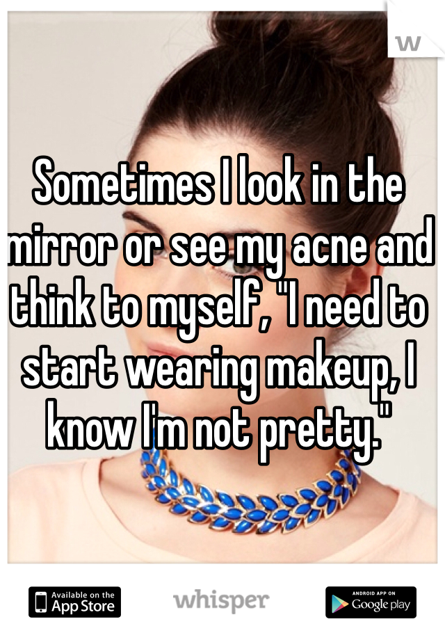 Sometimes I look in the mirror or see my acne and think to myself, "I need to start wearing makeup, I know I'm not pretty."