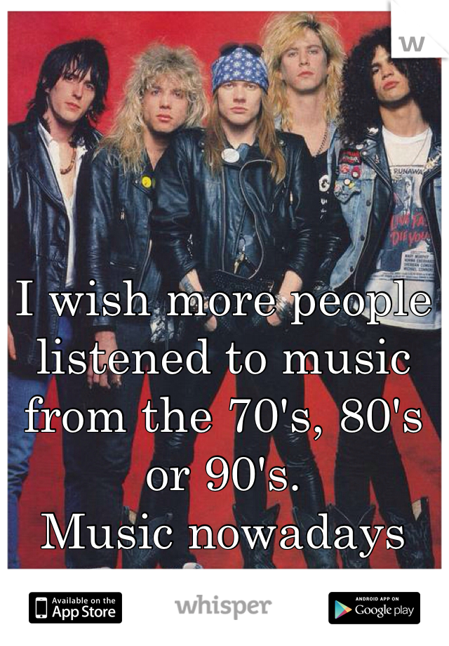 I wish more people listened to music from the 70's, 80's or 90's. 
Music nowadays sucks!