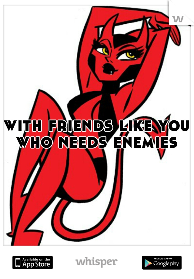 with friends like you who needs enemies 