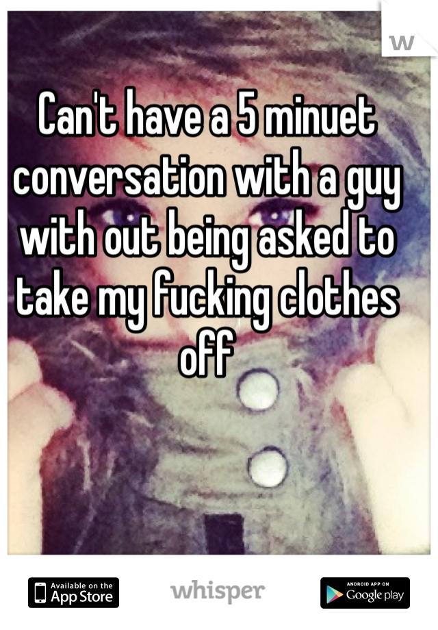 Can't have a 5 minuet conversation with a guy with out being asked to take my fucking clothes off 