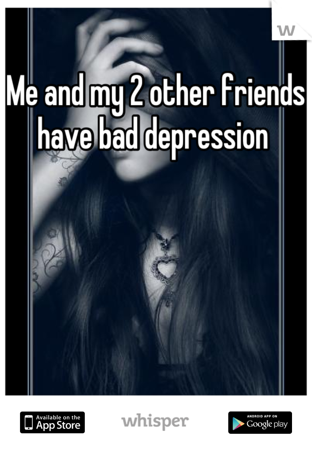 Me and my 2 other friends have bad depression 