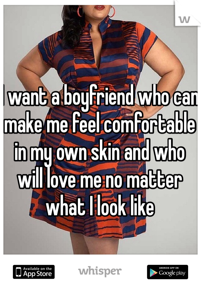 I want a boyfriend who can make me feel comfortable in my own skin and who will love me no matter what I look like 