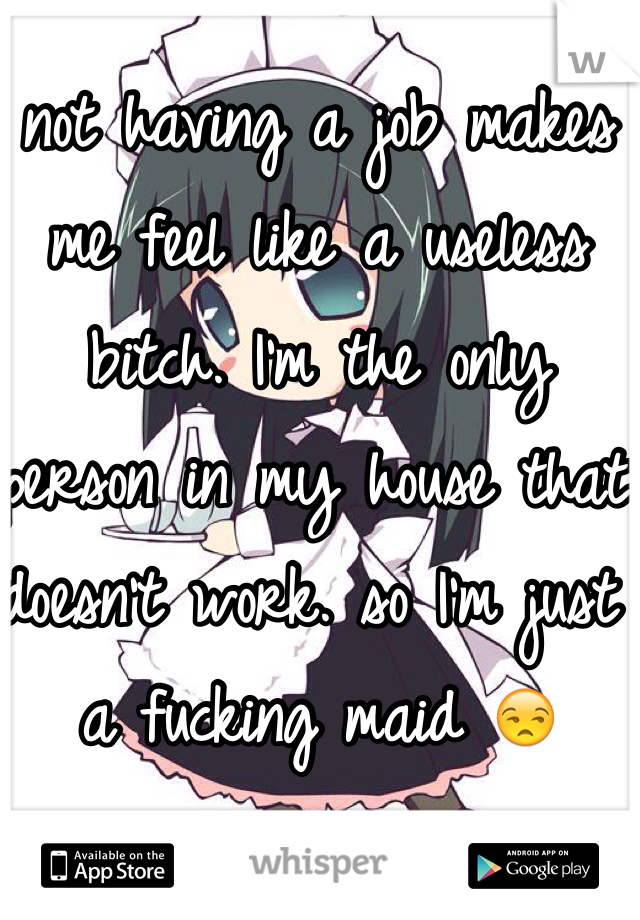 not having a job makes me feel like a useless bitch. I'm the only person in my house that doesn't work. so I'm just a fucking maid 😒