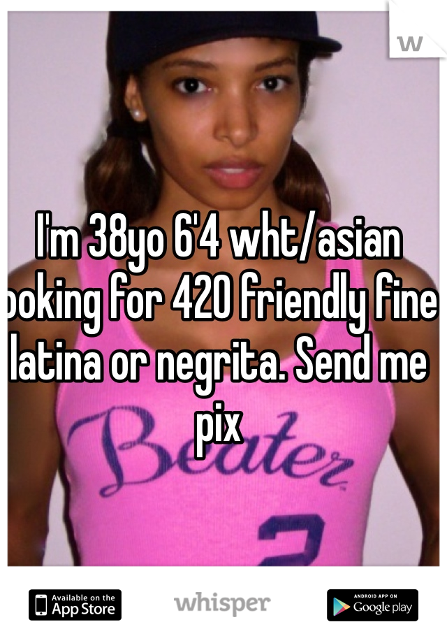 I'm 38yo 6'4 wht/asian looking for 420 friendly fine latina or negrita. Send me pix