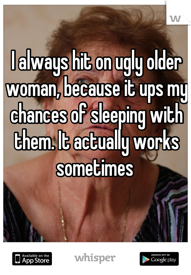 I always hit on ugly older woman, because it ups my chances of sleeping with them. It actually works sometimes 